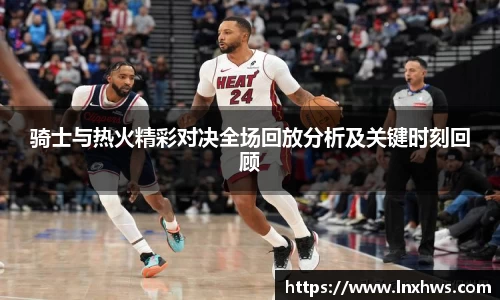 骑士与热火精彩对决全场回放分析及关键时刻回顾
